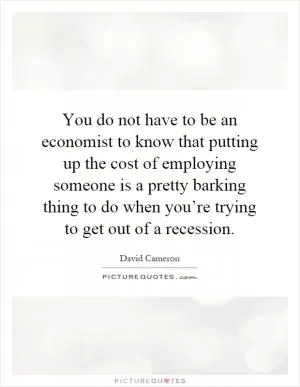 You do not have to be an economist to know that putting up the cost of employing someone is a pretty barking thing to do when you’re trying to get out of a recession Picture Quote #1