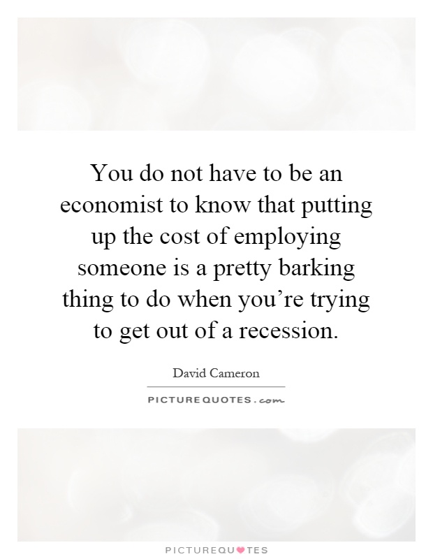 You do not have to be an economist to know that putting up the cost of employing someone is a pretty barking thing to do when you're trying to get out of a recession Picture Quote #1