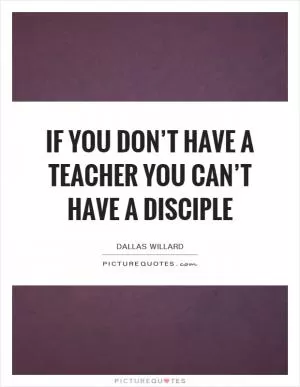 If you don’t have a teacher you can’t have a disciple Picture Quote #1