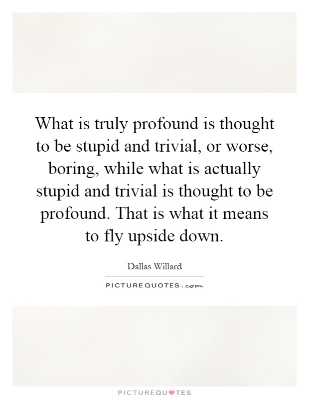 What is truly profound is thought to be stupid and trivial, or worse, boring, while what is actually stupid and trivial is thought to be profound. That is what it means to fly upside down Picture Quote #1