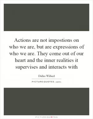Actions are not impostions on who we are, but are expressions of who we are. They come out of our heart and the inner realities it supervises and interacts with Picture Quote #1