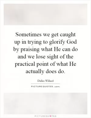 Sometimes we get caught up in trying to glorify God by praising what He can do and we lose sight of the practical point of what He actually does do Picture Quote #1