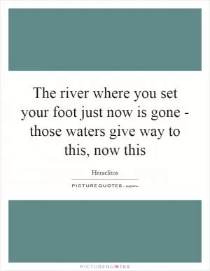 The river where you set your foot just now is gone - those waters give way to this, now this Picture Quote #1
