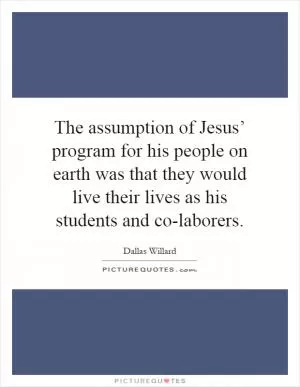 The assumption of Jesus’ program for his people on earth was that they would live their lives as his students and co-laborers Picture Quote #1