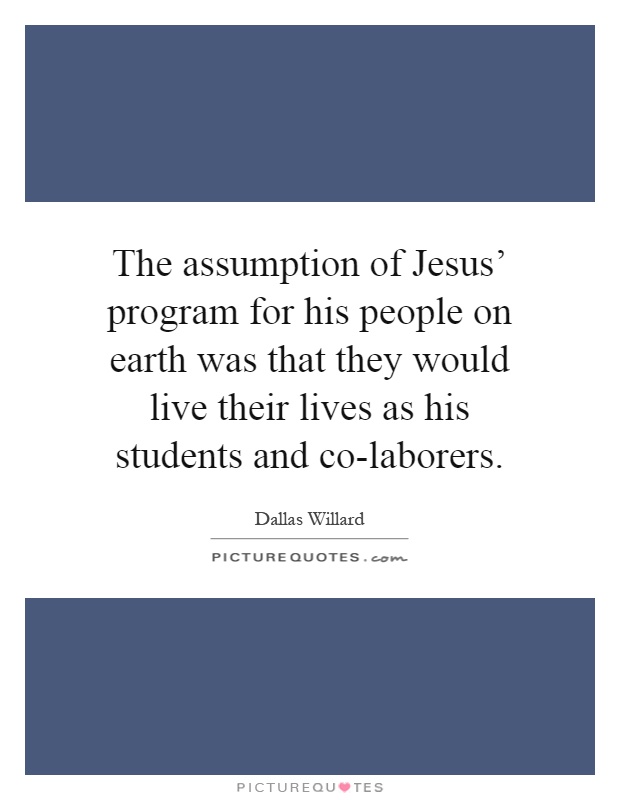 The assumption of Jesus' program for his people on earth was that they would live their lives as his students and co-laborers Picture Quote #1