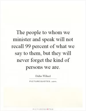 The people to whom we minister and speak will not recall 99 percent of what we say to them, but they will never forget the kind of persons we are Picture Quote #1
