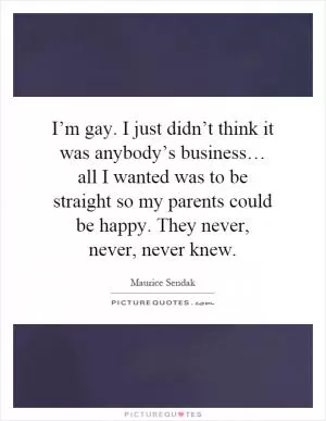 I’m gay. I just didn’t think it was anybody’s business… all I wanted was to be straight so my parents could be happy. They never, never, never knew Picture Quote #1