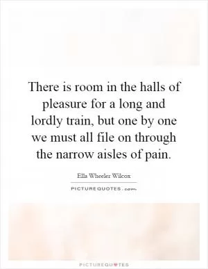 There is room in the halls of pleasure for a long and lordly train, but one by one we must all file on through the narrow aisles of pain Picture Quote #1