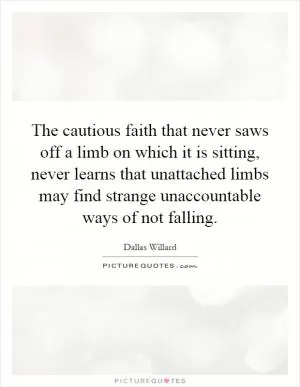 The cautious faith that never saws off a limb on which it is sitting, never learns that unattached limbs may find strange unaccountable ways of not falling Picture Quote #1
