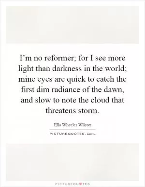 I’m no reformer; for I see more light than darkness in the world; mine eyes are quick to catch the first dim radiance of the dawn, and slow to note the cloud that threatens storm Picture Quote #1