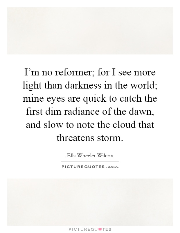 I'm no reformer; for I see more light than darkness in the world; mine eyes are quick to catch the first dim radiance of the dawn, and slow to note the cloud that threatens storm Picture Quote #1