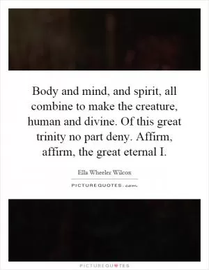 Body and mind, and spirit, all combine to make the creature, human and divine. Of this great trinity no part deny. Affirm, affirm, the great eternal I Picture Quote #1