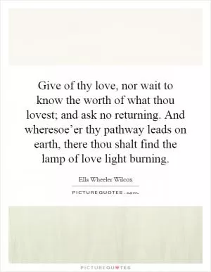 Give of thy love, nor wait to know the worth of what thou lovest; and ask no returning. And wheresoe’er thy pathway leads on earth, there thou shalt find the lamp of love light burning Picture Quote #1