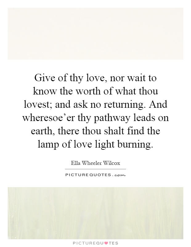 Give of thy love, nor wait to know the worth of what thou lovest; and ask no returning. And wheresoe'er thy pathway leads on earth, there thou shalt find the lamp of love light burning Picture Quote #1