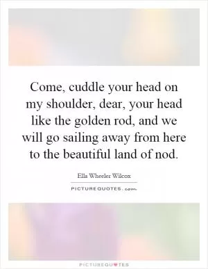 Come, cuddle your head on my shoulder, dear, your head like the golden rod, and we will go sailing away from here to the beautiful land of nod Picture Quote #1