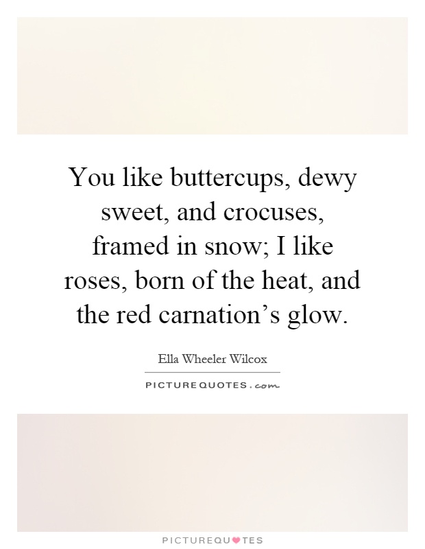 You like buttercups, dewy sweet, and crocuses, framed in snow; I like roses, born of the heat, and the red carnation's glow Picture Quote #1