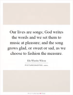 Our lives are songs; God writes the words and we set them to music at pleasure; and the song grows glad, or sweet or sad, as we choose to fashion the measure Picture Quote #1