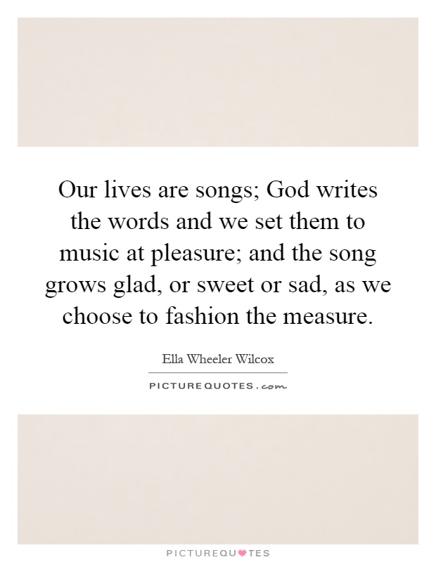 Our lives are songs; God writes the words and we set them to music at pleasure; and the song grows glad, or sweet or sad, as we choose to fashion the measure Picture Quote #1
