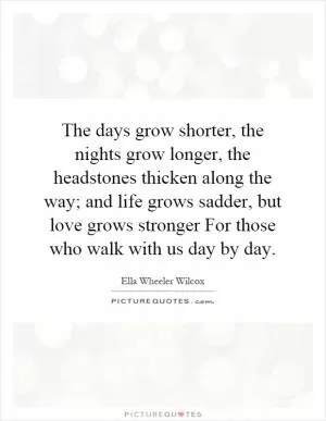 The days grow shorter, the nights grow longer, the headstones thicken along the way; and life grows sadder, but love grows stronger For those who walk with us day by day Picture Quote #1