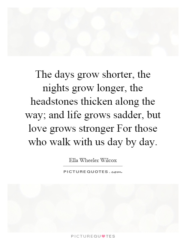 The days grow shorter, the nights grow longer, the headstones thicken along the way; and life grows sadder, but love grows stronger For those who walk with us day by day Picture Quote #1
