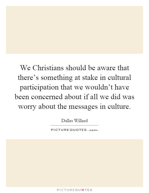 We Christians should be aware that there's something at stake in cultural participation that we wouldn't have been concerned about if all we did was worry about the messages in culture Picture Quote #1