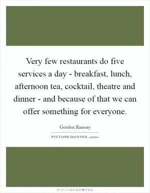 Very few restaurants do five services a day - breakfast, lunch, afternoon tea, cocktail, theatre and dinner - and because of that we can offer something for everyone Picture Quote #1