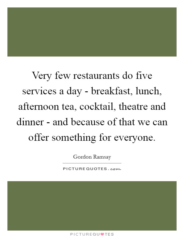 Very few restaurants do five services a day - breakfast, lunch, afternoon tea, cocktail, theatre and dinner - and because of that we can offer something for everyone. Picture Quote #1