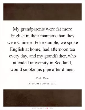 My grandparents were far more English in their manners than they were Chinese. For example, we spoke English at home, had afternoon tea every day, and my grandfather, who attended university in Scotland, would smoke his pipe after dinner Picture Quote #1