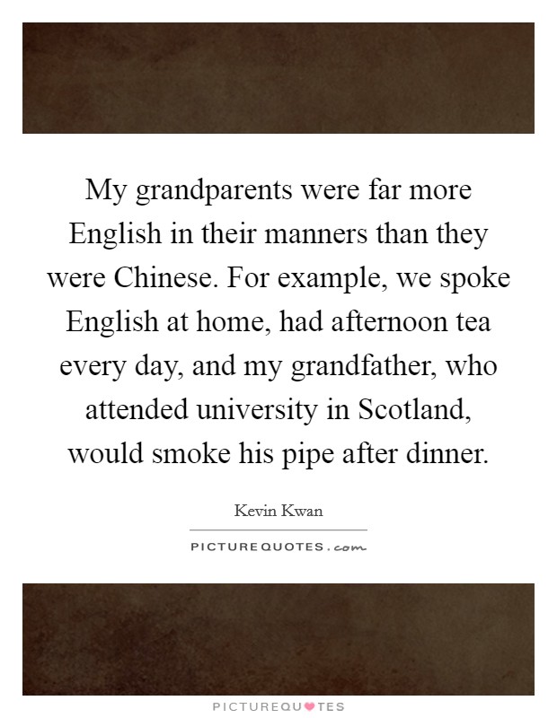 My grandparents were far more English in their manners than they were Chinese. For example, we spoke English at home, had afternoon tea every day, and my grandfather, who attended university in Scotland, would smoke his pipe after dinner. Picture Quote #1