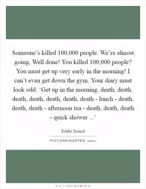 Someone’s killed 100,000 people. We’re almost going, Well done! You killed 100,000 people? You must get up very early in the morning! I can’t even get down the gym. Your diary must look odd: ‘Get up in the morning, death, death, death, death, death, death, death - lunch - death, death, death - afternoon tea - death, death, death - quick shower ...’ Picture Quote #1