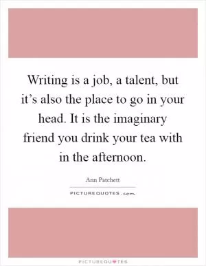 Writing is a job, a talent, but it’s also the place to go in your head. It is the imaginary friend you drink your tea with in the afternoon Picture Quote #1