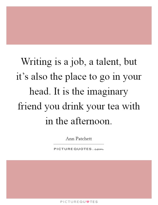 Writing is a job, a talent, but it's also the place to go in your head. It is the imaginary friend you drink your tea with in the afternoon. Picture Quote #1