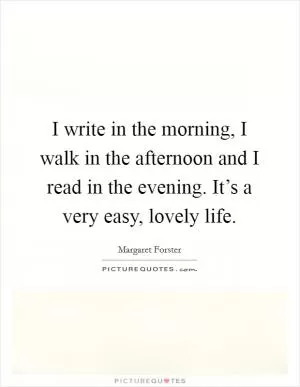 I write in the morning, I walk in the afternoon and I read in the evening. It’s a very easy, lovely life Picture Quote #1
