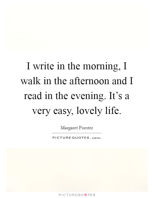 I write in the morning, I walk in the afternoon and I read in the evening. It's a very easy, lovely life. Picture Quote #1