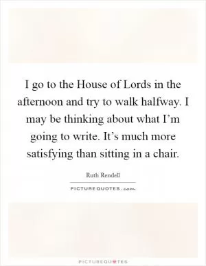 I go to the House of Lords in the afternoon and try to walk halfway. I may be thinking about what I’m going to write. It’s much more satisfying than sitting in a chair Picture Quote #1