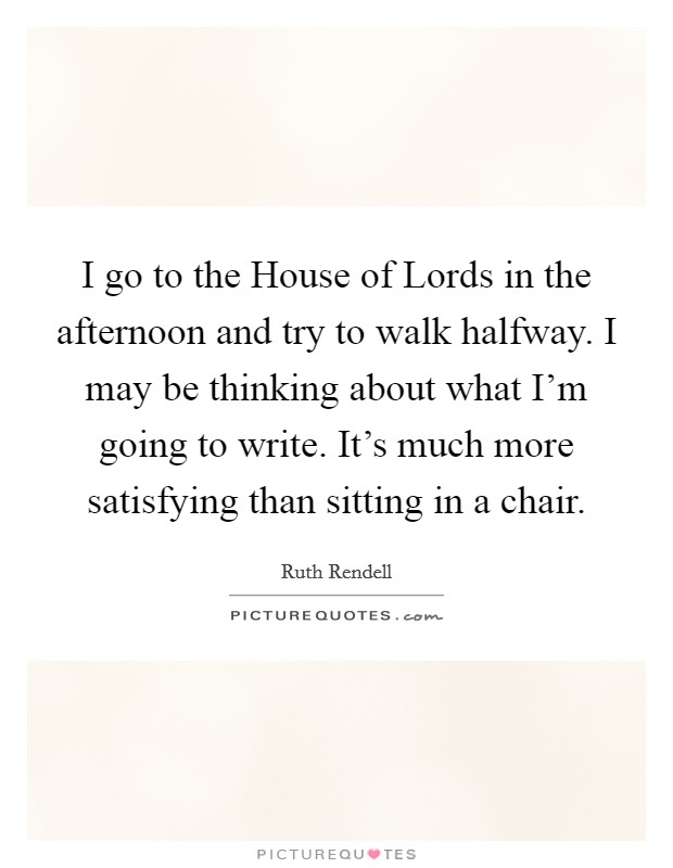 I go to the House of Lords in the afternoon and try to walk halfway. I may be thinking about what I'm going to write. It's much more satisfying than sitting in a chair. Picture Quote #1