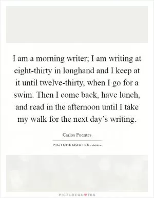 I am a morning writer; I am writing at eight-thirty in longhand and I keep at it until twelve-thirty, when I go for a swim. Then I come back, have lunch, and read in the afternoon until I take my walk for the next day’s writing Picture Quote #1