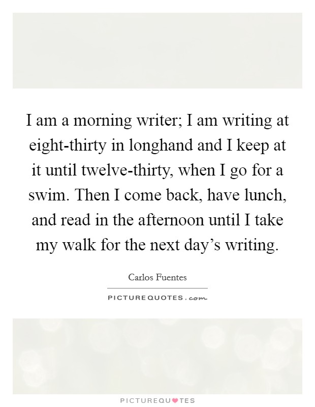 I am a morning writer; I am writing at eight-thirty in longhand and I keep at it until twelve-thirty, when I go for a swim. Then I come back, have lunch, and read in the afternoon until I take my walk for the next day's writing. Picture Quote #1