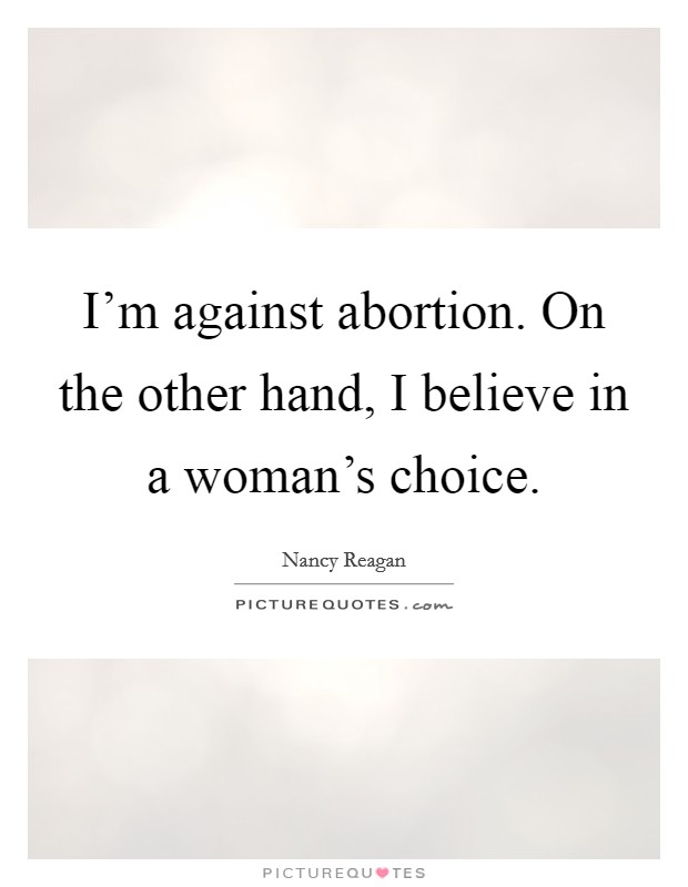 I'm against abortion. On the other hand, I believe in a woman's choice. Picture Quote #1