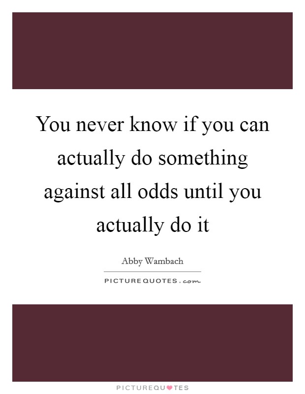 You never know if you can actually do something against all odds until you actually do it Picture Quote #1