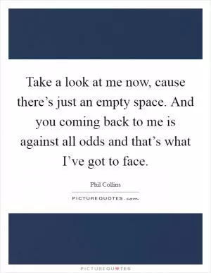 Take a look at me now, cause there’s just an empty space. And you coming back to me is against all odds and that’s what I’ve got to face Picture Quote #1