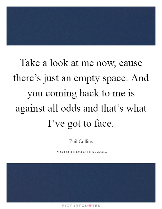 Take a look at me now, cause there's just an empty space. And you coming back to me is against all odds and that's what I've got to face. Picture Quote #1