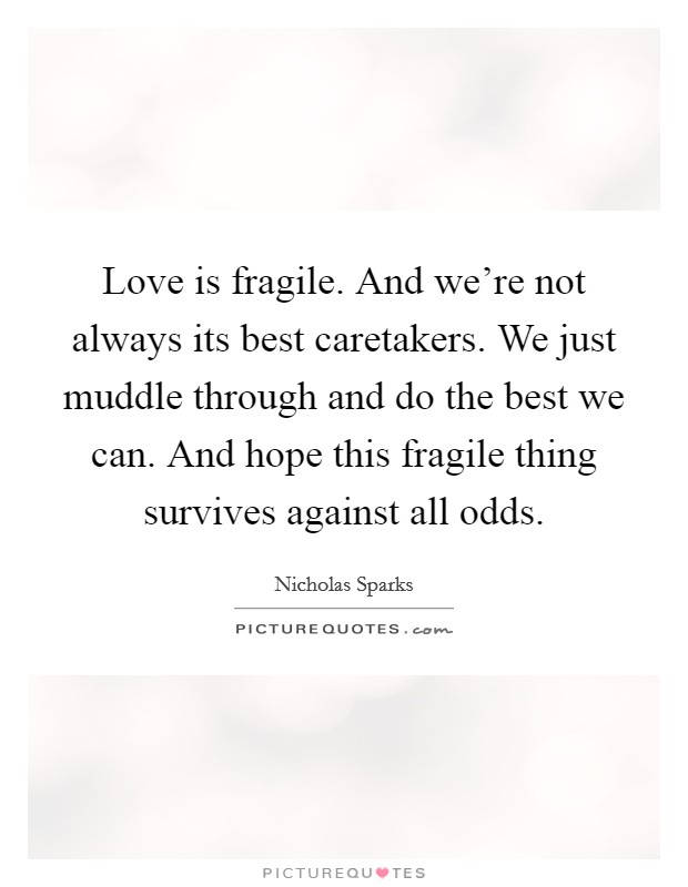 Love is fragile. And we're not always its best caretakers. We just muddle through and do the best we can. And hope this fragile thing survives against all odds. Picture Quote #1
