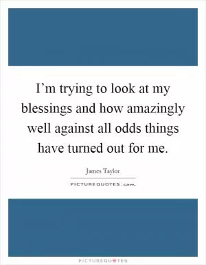 I’m trying to look at my blessings and how amazingly well against all odds things have turned out for me Picture Quote #1