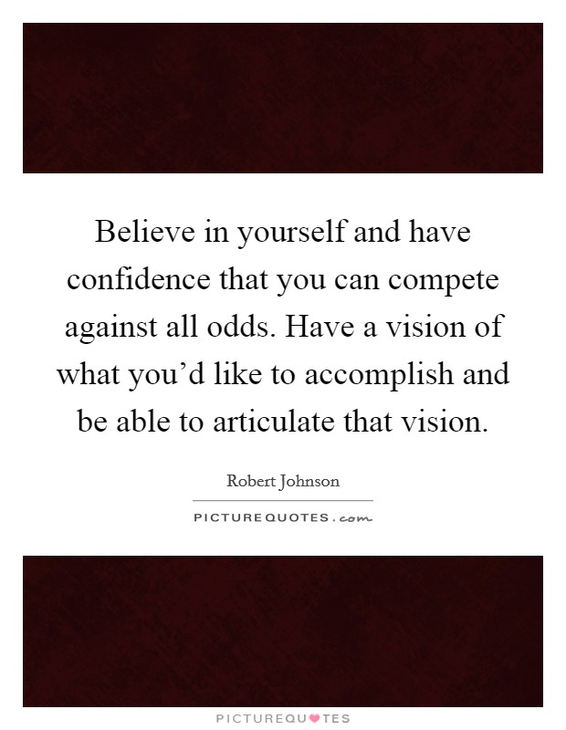 Believe in yourself and have confidence that you can compete against all odds. Have a vision of what you'd like to accomplish and be able to articulate that vision. Picture Quote #1