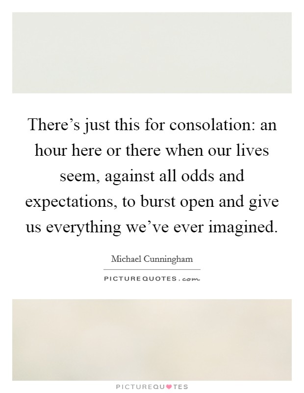 There's just this for consolation: an hour here or there when our lives seem, against all odds and expectations, to burst open and give us everything we've ever imagined. Picture Quote #1