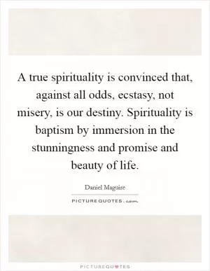 A true spirituality is convinced that, against all odds, ecstasy, not misery, is our destiny. Spirituality is baptism by immersion in the stunningness and promise and beauty of life Picture Quote #1
