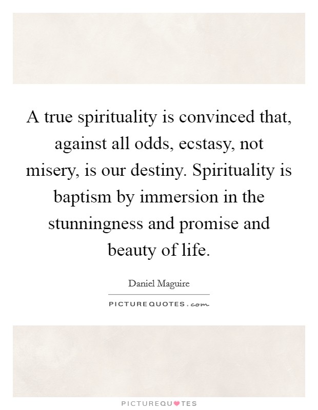 A true spirituality is convinced that, against all odds, ecstasy, not misery, is our destiny. Spirituality is baptism by immersion in the stunningness and promise and beauty of life. Picture Quote #1