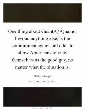 One thing about GuantÃƒÂ¡namo, beyond anything else, is the commitment against all odds to allow Americans to view themselves as the good guy, no matter what the situation is Picture Quote #1