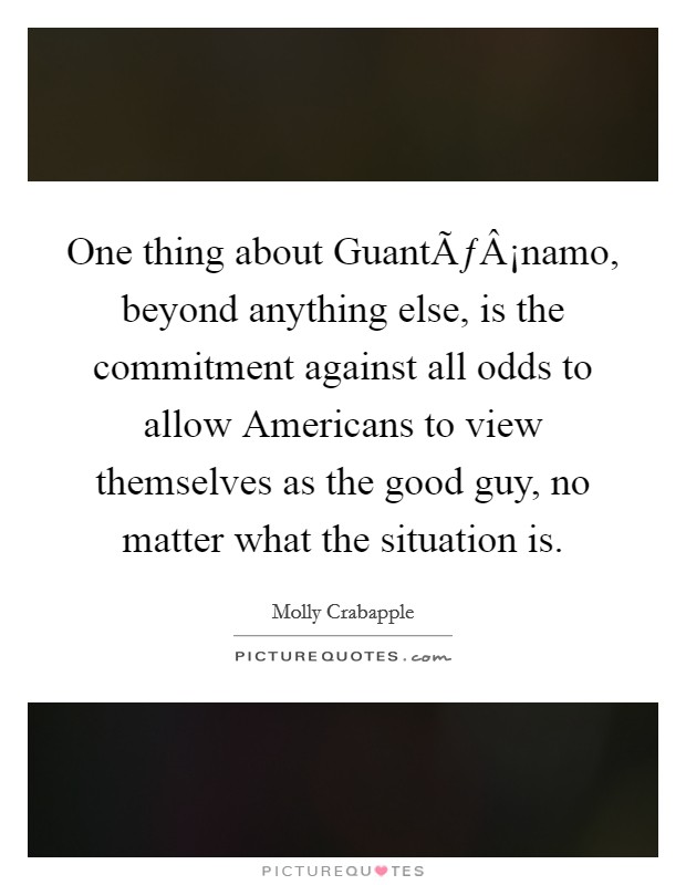 One thing about GuantÃƒÂ¡namo, beyond anything else, is the commitment against all odds to allow Americans to view themselves as the good guy, no matter what the situation is. Picture Quote #1